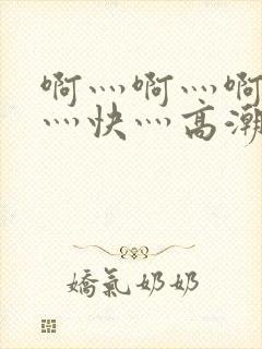 啊灬啊灬啊灬啊灬快灬高潮