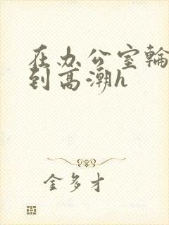 在办公室轮流澡到高潮h