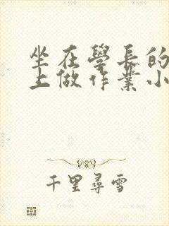 坐在学长的巨大上做作业小说