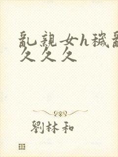 乱亲女h秽乱长久久久