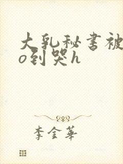 大乳秘书被cao到哭h