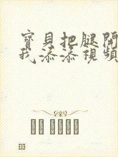 宝贝把腿开大让我添添视频