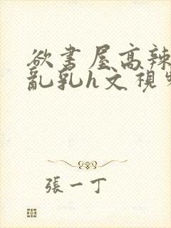 欲书屋高辣h文乱乳h文视频