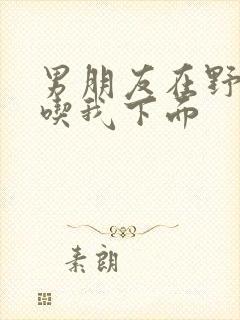 男朋友在野外猛吃我下面