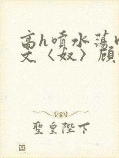 高h喷水荡肉欲文〈奴〉顾依依