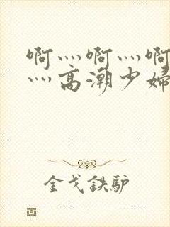 啊灬啊灬啊灬快灬高潮少妇小说