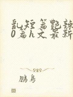 乱短篇艳辣500篇h文最新章节