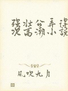 强壮公弄得我次次高潮小说