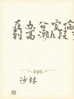 在办公室伦流澡到高潮h段灵兮