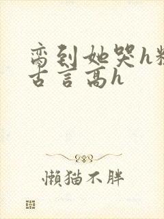 脔到她哭h粗话古言高h