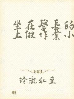 坐在学长的巨大上做作业小说