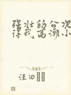 强壮的公次次弄得我高潮小说