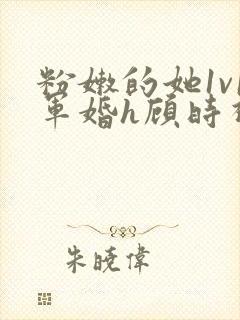 粉嫩的她1v1军婚h顾时视频