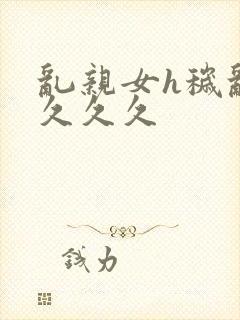 乱亲女h秽乱长久久久