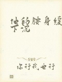 他的腰身缓慢的下沉