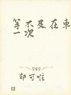 等不及在车里做一次