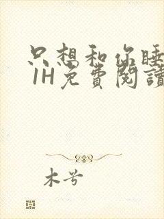 只想和你睡1V 1H免费阅读