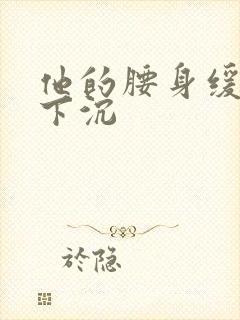 他的腰身缓慢的下沉