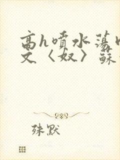 高h喷水荡肉欲文〈奴〉苏妖精