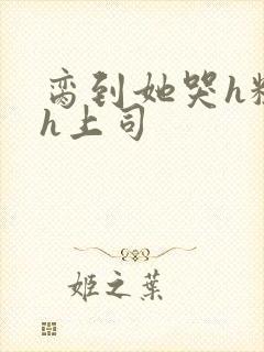 脔到她哭h粗话h上司