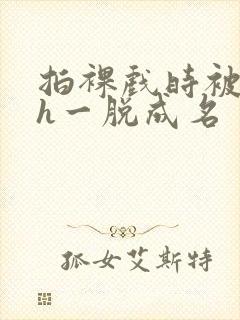 拍裸戏时被c了h一脱成名