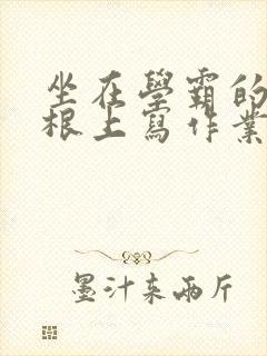 坐在学霸的大紫根上写作业