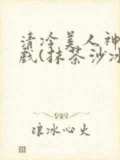 清冷美人神奇游戏(抹茶沙冰)