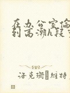 在办公室伦流澡到高潮h段灵兮