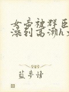 女帝被群臣伦流澡到高潮h文