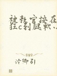 被教官按在寝室狂c到腿软小说