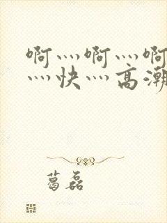 啊灬啊灬啊灬啊灬快灬高潮