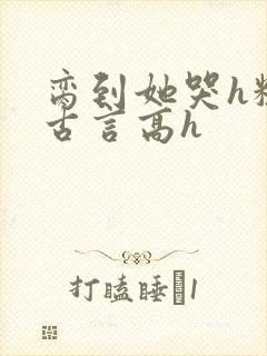 脔到她哭h粗话古言高h