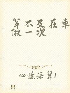 等不及在车里先做一次