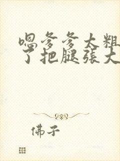 嗯爹爹太粗太长了把腿张大点