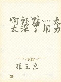 啊轻点灬太粗嗯太深了用力