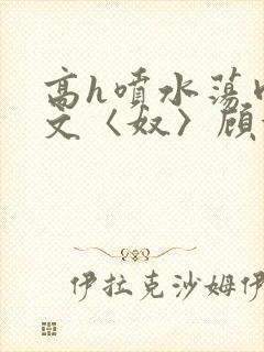 高h喷水荡肉欲文〈奴〉顾依依