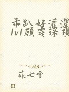 乖趴好灌浓精h1v1顾霆琛视频