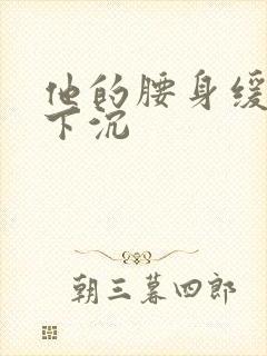 他的腰身缓慢的下沉