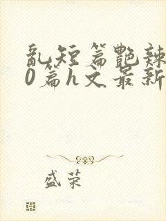 乱短篇艳辣500篇h文最新章节