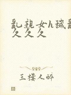 乱亲女h秽乱长久久久