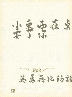 小东西在桌子上要了你