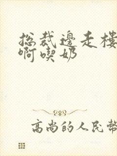 总裁边走楼梯嗯啊吃奶