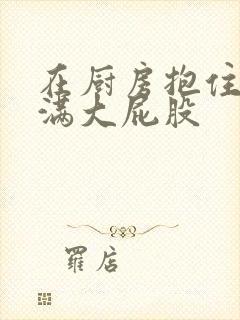 在厨房抱住岳丰满大屁股