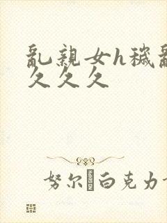 乱亲女h秽乱长久久久