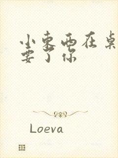 小东西在桌子上要了你