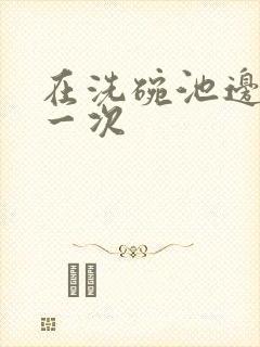 在洗碗池边要了一次