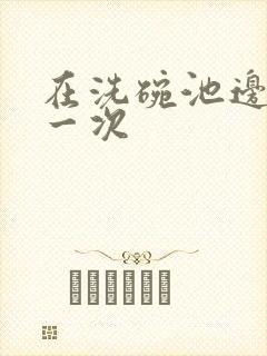 在洗碗池边要了一次