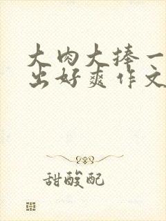 大肉大捧一进一出好爽作文