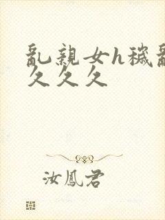 乱亲女h秽乱长久久久