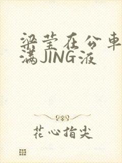 梁莹在公车被灌满JING液